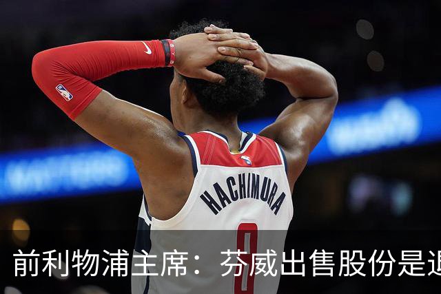 前利物浦主席：芬威出售股份是退出利物浦的开始，他们很负责任